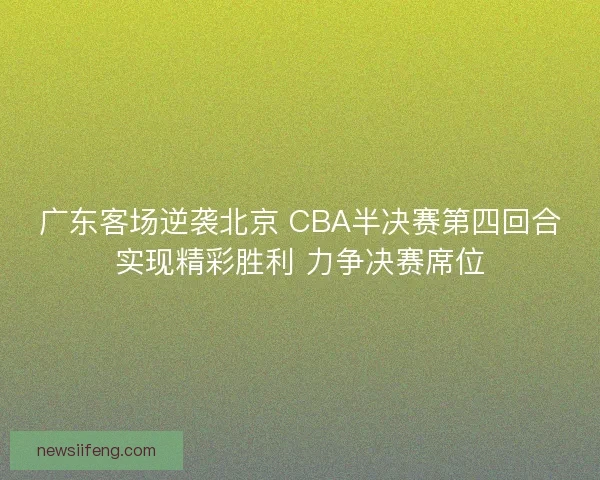 广东客场逆袭北京 CBA半决赛第四回合实现精彩胜利 力争决赛席位